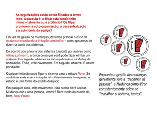 As organizações estão sendo flipadas o tempo
todo. A questão é: o flipar está sendo feito
intencionalmente ou é arbitrário? Os flipar
promovem a auto-organização, a descentralização
e a autonomia da equipe?
Em vez da gestão de mudanças, devemos praticar o ofício da
mudança exercitando a irritação construtiva – como gostamos de
dizer na teoria dos sistemas.
De acordo com a teoria dos sistemas (descrita por autores como
Niklas Luhmann), a única coisa que você pode fazer é irritar um
sistema. Em seguida, observe as consequências e os efeitos de
ondulação. Então, irrite novamente. Em seguida, observe. E assim
por diante.
Qualquer irritação pode flipar o sistema para o estado Novo. Se
você tiver sorte e se a irritação foi suficientemente inteligente, o
estado é uma forma do estado desejado.
Em qualquer caso, irrite novamente. Isso nunca deve acabar.
Mudança não é uma jornada, lembra? Bem-vindo ao mundo do,
bem, flipar Eterno.
 