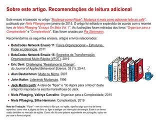 Sobre este artigo. Recomendações de leitura adicional
Este ensaio é baseado no artigo “Mudança-como-Flipar*: Mudança é mais como adicionar leite ao café”,
publicado por Niels Pflaeging em janeiro de 2015. O artigo foi editado e expandido de acordo com o recente
livro de Niels Pflaeging “Ensays On Beta Vol. 1”. As ilustrações foram retiradas dos livros “Organizar para a
Complexidade” e “Complexitools”. Elas foram criadas por Pia Steinmann.
Recomendamos os seguintes ensaios, artigos e livros relacionados:
• BetaCodex Network Ensaio 11: Física Organizacional – Estruturas,
Poder e Lideranças, 2011
• BetaCodex Network Ensaio 15: Segredos da Transformação
Organizacional Muito Rápida (VFOT), 2019
• Eric Dent: Challenging “Resistance to Change”,
do Journal of Applied Behavioral Science, 35 (1), 25-41.
• Alan Deutschman: Mude ou Morra, 2007
• John Kotter: Liderando Mudanças, 1996
• Jack Martin Leith: A ideia de "flipar" e "do Agora para o Novo" deste
artigo foi inspirada na escrita maravilhosa do Jack.
• Niels Pflaeging, Valérya Carvalho: Organizar para a Complexidade, 2015
• Niels Pflaeging, Silke Hermann: Complexitools, 2019
Nota da Tradução: “Flipar” - vem do verbo to flip que, no inglês, significa algo que vira de forma
repentina, como virar a página do livro ou ligar e desligar um interruptor de energia. Esse é um termo
usado também no mercado de ações. Como não há uma palavra equivalente em português, optou-se
por usar a forma original.
 