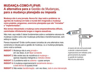 MUDANÇA-COMO-FLIPAR:
A alternativa para a Gestão de Mudanças,
para a mudança planejada ou imposta
Mudança não é uma jornada. Nunca foi. Aqui está o problema: os
agentes de mudança em todo o mundo têm imaginado a mudança
como projetos, programas, exercícios planejados que são "iniciados"
e "implementados".
Nós temos interpretado a mudança como empreendimentos difíceis,
caminhadas infinitamente longas e viagens exaustivas.
Não mais: aqui estão 5 ideias fundamentais sobre a verdadeira natureza da
mudança e sobre como criar mudanças profundas e transformacionais, sem
esforço e rápido.
Parece impossível? Então confira esses conceitos de uma alternativa mais
construtiva e robusta para a gestão de mudança, ou a mudança planejada,
como você a conhece.
INSIGHT 1. Mudança não é uma jornada –
em vez disso, é um flipar constante
INSIGHT 2. Não existe isso de resistência à mudança –
apenas resposta inteligente a métodos idiotas
INSIGHT 3. O problema está no sistema – quase sempre
INSIGHT 4. A mudança organizacional é socialmente densa –
o lado técnico é (quase) trivial
INSIGHT 5. Não existe transformação – em vez disso, tudo é uma intervenção
 