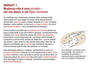 INSIGHT 1
Mudança não é uma jornada –
em vez disso, é um flipar constante
As metáforas mais amplamente utilizadas sobre mudança estão
relacionadas com uma viagem do estado atual (frequentemente
denominada status quo) para o estado desejado (ou visão). O estado
desejado, nesta metáfora, é visto como um lugar no futuro. Ou como
uma Estrela do Norte – nunca completamente alcançada.
Fomos levados a acreditar que a mudança-como-jornada precisa ser
longa e extenuante, e que isso é difícil e perigoso. Consequentemente,
armados com mapas delirantes, planos de projetos ou diagramas,
embarcamos no que imaginamos ser uma longa e difícil jornada. E
começamos a prever todos os tipos de obstáculos – que na verdade
não existem, como veremos mais adiante neste artigo. Mas nós nos
pegamos acreditando que os marcos que inventamos são reais, e
ficamos ansiosos quando eles não aparecem no horizonte.
Essa abordagem deturpa a mudança, representando-a como um
processo controlável, composto por uma sequência de estágios, fases
ou etapas distintas; e isso nos ilude em pensar que devemos fazer um
mapa para passar do estado atual das coisas para o estado desejado.
Essa abordagem trivializa a mudança. Chamamos essa abordagem
de Mudança Planejada.
 