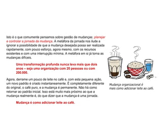 Isto é o que comumente pensamos sobre gestão de mudanças: planejar
e controlar a jornada da mudança. A metáfora da jornada nos ilude a
ignorar a possibilidade de que a mudança desejada possa ser realizada
rapidamente, com pouco esforço, agora mesmo, com os recursos
existentes e com uma interrupção mínima. A metáfora em si já torna as
mudanças difíceis.
Uma transformação profunda nunca leva mais que dois
anos – seja uma organização com 20 pessoas ou com
200.000.
Agora, derrame um pouco de leite no café e, com esta pequena ação,
um novo padrão é criado instantaneamente. É completamente diferente
do original, o café puro, e a mudança é permanente. Não há como
retornar ao padrão inicial. Isso está muito mais próximo ao que a
mudança realmente é, do que dizer que a mudança é uma jornada.
Mudança é como adicionar leite ao café.
 