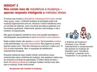INSIGHT 2
Não existe isso de resistência à mudança –
apenas resposta inteligente a métodos idiotas
O homem que inventou a Resistência à Mudança é Kurt Lewin, um dos
meus heróis. Lewin, o brilhante fundador da psicologia social e da
mudança organizacional como tal, introduziu o termo resistência como
um conceito de sistemas: como uma força que afeta os gestores e os
funcionários igualmente. Infelizmente, apenas a terminologia, e não o
contexto, foi popularizada.
Nós agora divulgamos resistência como uma questão psicológica e
individualizada, personalizando-a como funcionários versus gestores.
Neste modelo mental, são sempre os outros. Os funcionários resistem,
a alta administração não está comprometida. Nós julgamos os outros
dizendo coisas como: "Eles têm interesse em preservar o status quo". O
Eles é muito importante, claro. A suposição da resistência é
implicitamente arrogante.
Enquanto aceitamos esse modelo mental, confundimos nossa
compreensão sobre a dinâmica da mudança. Isso perpetua o status quo
do comando-e-controle da organização. É melhor deixar de lado o
termo Resistência à Mudança e abraçar modelos mentais mais úteis
para a mudança. Então vamos tentar:
As pessoas não resistem à mudança.
 