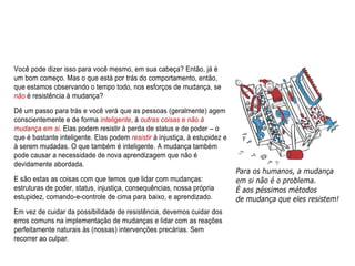 Você pode dizer isso para você mesmo, em sua cabeça? Então, já é
um bom começo. Mas o que está por trás do comportamento, então,
que estamos observando o tempo todo, nos esforços de mudança, se
não é resistência à mudança?
Dê um passo para trás e você verá que as pessoas (geralmente) agem
conscientemente e de forma inteligente, à outras coisas e não à
mudança em si. Elas podem resistir à perda de status e de poder – o
que é bastante inteligente. Elas podem resistir à injustiça, à estupidez e
à serem mudadas. O que também é inteligente. A mudança também
pode causar a necessidade de nova aprendizagem que não é
devidamente abordada.
E são estas as coisas com que temos que lidar com mudanças:
estruturas de poder, status, injustiça, consequências, nossa própria
estupidez, comando-e-controle de cima para baixo, e aprendizado.
Em vez de cuidar da possibilidade de resistência, devemos cuidar dos
erros comuns na implementação de mudanças e lidar com as reações
perfeitamente naturais às (nossas) intervenções precárias. Sem
recorrer ao culpar.
 