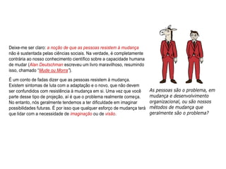 Deixe-me ser claro: a noção de que as pessoas resistem à mudança
não é sustentada pelas ciências sociais. Na verdade, é completamente
contrária ao nosso conhecimento científico sobre a capacidade humana
de mudar (Alan Deutschman escreveu um livro maravilhoso, resumindo
isso, chamado “Mude ou Morra”).
É um conto de fadas dizer que as pessoas resistem à mudança.
Existem sintomas de luta com a adaptação e o novo, que não devem
ser confundidos com resistência à mudança em si. Uma vez que você
parte desse tipo de projeção, aí é que o problema realmente começa.
No entanto, nós geralmente tendemos a ter dificuldade em imaginar
possibilidades futuras. É por isso que qualquer esforço de mudança terá
que lidar com a necessidade de imaginação ou de visão.
 