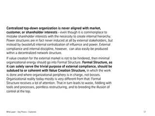 Centralized top-down organization is never aligned with market,
customer, or shareholder interests - even though it is commonplace to
mistake shareholder interests with the necessity to create internal hierarchy.
Power structures are in fact never induced at all by external stakeholders, but
instead by (wasteful) internal centralization of influence and power. External
compliance and internal discipline, however, can also easily be produced
within a decentralized network structure.
If value creation for the external market is not to be hindered, then minimal
organizational energy should go into Formal Structure. Formal Structure, as
it can solely serve the trivial purpose of external compliance, should be
subdued to or coherent with Value Creation Structure, in which the work
is done and where organizational periphery is in charge, not bosses.
Organizational reality today mostly is very different from that: Formal
Structure receives a lot of attention. That in turn leads to waste, fiddling with
tools and processes, pointless restructuring, and to breeding the illusion of
control at the top.

White paper C Org Physics - Explained

13

 