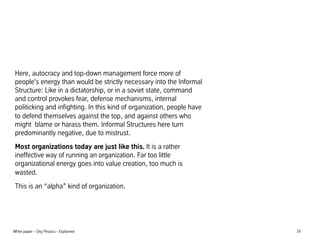 Here, autocracy and top-down management force more of
people's energy than would be strictly necessary into the Informal
Structure: Like in a dictatorship, or in a soviet state, command
and control provokes fear, defense mechanisms, internal
politicking and infighting. In this kind of organization, people have
to defend themselves against the top, and against others who
might blame or harass them. Informal Structures here turn
predominantly negative, due to mistrust.
Most organizations today are just like this. It is a rather
ineffective way of running an organization. Far too little
organizational energy goes into value creation, too much is
wasted.
This is an alpha kind of organization.

White paper C Org Physics - Explained

16

 