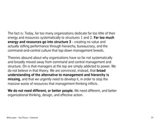 The fact is: Today, far too many organizations dedicate far too little of their
energy and resources systematically to structures 1 and 2. Far too much
energy and resources go into structure 3 - creating no value and
actually stifling performance through hierarchy, bureaucracy, and the
command-and-control culture that top-down management breeds.
Theories abound about why organizations have so far not systematically
and broadly moved away from command and control management and
structure. On is that managers at the top are simply addicted to power. We
do not believe in that theory. We are convinced, instead, that broad
understanding of the alternative to management and hierarchy is
missing, and that we urgently need to develop it, in order to stop the
massive waste of resources that management thinking inflicts.
We do not need different, or better people. We need different, and better
organizational thinking, design, and effective action.

White paper C Org Physics - Explained

20

 