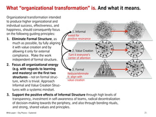 What organizational transformation is. And what it means.
Organizational transformation intended
to produce higher organizational and
individual success, effectiveness, and
happiness, should consequently focus
1. Informal
on the following guiding principles:
Invest for
positive resonance
1.? Eliminate Formal Structure, as
much as possible, by fully aligning
it with value creation and by
2. Value Creation
allowing it only for external
Turn it everyone's
compliance. Make the work
center of attention
independent of formal structure.
2.? Focus all organizational energy
(e.g. with regards to learning
3. Formal
and mastery) on the first two
Reduce/eliminate
it; align with
structures - not on formal strucvalue creation
ture, which is trivial. Approach
Informal and Value Creation Structures with a systemic mindset.
3.? Support the positive effects of Informal Structure through high levels of
transparency, investment in self-awareness of teams, radical decentralization
of decision-making towards the periphery, and also through bonding rituals,
and strong, shared values and principles.
White paper C Org Physics - Explained

21

 