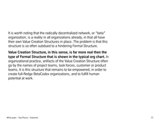 It is worth noting that the radically decentralized network, or beta
organization, is a reality in all organizations already, in that all have
their own Value Creation Structures in place. The problem is that this
structure is so often subdued to a hindering Formal Structure.
Value Creation Structure, in this sense, is far more real then the
type of Formal Structure that is shown in the typical org chart. In
organizational practice, artifacts of the Value Creation Structure often
go by the names of project teams, task forces, customer or product
teams. It is this structure that remains to be empowered, in order to
create full-fledge BetaCodex organizations, and to fulfill human
potential at work.

White paper C Org Physics - Explained

22

 