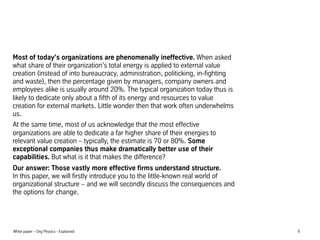 Most of today's organizations are phenomenally ineffective. When asked
what share of their organizations total energy is applied to external value
creation (instead of into bureaucracy, administration, politicking, in-fighting
and waste), then the percentage given by managers, company owners and
employees alike is usually around 20%. The typical organization today thus is
likely to dedicate only about a fifth of its energy and resources to value
creation for external markets. Little wonder then that work often underwhelms
us.
At the same time, most of us acknowledge that the most effective
organizations are able to dedicate a far higher share of their energies to
relevant value creation C typically, the estimate is 70 or 80%. Some
exceptional companies thus make dramatically better use of their
capabilities. But what is it that makes the difference?
Our answer: Those vastly more effective firms understand structure.
In this paper, we will firstly introduce you to the little-known real world of
organizational structure C and we will secondly discuss the consequences and
the options for change.

White paper C Org Physics - Explained

6

 