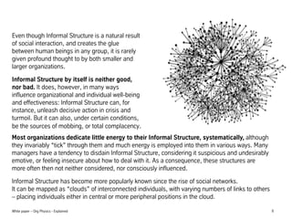 Even though Informal Structure is a natural result
of social interaction, and creates the glue
between human beings in any group, it is rarely
given profound thought to by both smaller and
larger organizations.
Informal Structure by itself is neither good,
nor bad. It does, however, in many ways
influence organizational and individual well-being
and effectiveness: Informal Structure can, for
instance, unleash decisive action in crisis and
turmoil. But it can also, under certain conditions,
be the sources of mobbing, or total complacency.
Most organizations dedicate little energy to their Informal Structure, systematically, although
they invariably tick through them and much energy is employed into them in various ways. Many
managers have a tendency to disdain Informal Structure, considering it suspicious and undesirably
emotive, or feeling insecure about how to deal with it. As a consequence, these structures are
more often then not neither considered, nor consciously influenced.
Informal Structure has become more popularly known since the rise of social networks.
It can be mapped as clouds of interconnected individuals, with varying numbers of links to others
C placing individuals either in central or more peripheral positions in the cloud.
White paper C Org Physics - Explained

8

 