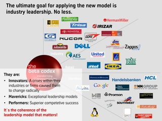 The ultimate goal for applying the new model is
industry leadership. No less.
Industry
Retail
Services
Governmental
& not-for-profit
They are:
•  Innovators: A crises within their
industries or firms caused them
to change radically
•  Mavericks: Exceptional leadership models
•  Performers: Superior competetive success
It´s the coherence of the
leadership model that matters!
 