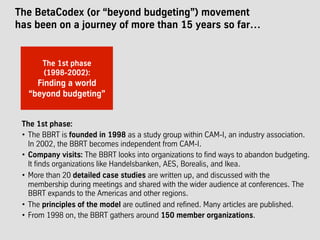 The BetaCodex (or “beyond budgeting”) movement
has been on a journey of more than 15 years so far…
The 1st phase:
•  The BBRT is founded in 1998 as a study group within CAM-I, an industry association.
In 2002, the BBRT becomes independent from CAM-I.
•  Company visits: The BBRT looks into organizations to find ways to abandon budgeting.
It finds organizations like Handelsbanken, AES, Borealis, and Ikea.
•  More than 20 detailed case studies are written up, and discussed with the
membership during meetings and shared with the wider audience at conferences. The
BBRT expands to the Americas and other regions.
•  The principles of the model are outlined and refined. Many articles are published.
•  From 1998 on, the BBRT gathers around 150 member organizations.
The 1st phase
(1998-2002):
Finding a world
“beyond budgeting”
 