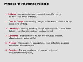 Principles for transforming the model
1.  Initiation – Anyone anytime can recognize the need for change
but it has to be owned by the top.
2. Case for Change – A compelling change manifesto must be built at the top
before doing anything.
3. Leadership – Visionary leadership through a guiding coalition is the power
that drives transformation, not command and control.
4. Coherence – Every element of the new model must be coherent,
otherwise transformation will fail.
5. Process – The principles for leading change must be built into a process
and adopted without exception.
6. Evolution – The new model must be improved continuously
without ever declaring victory.
 
