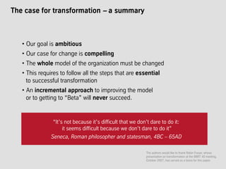 The case for transformation – a summary
“It’s not because it’s difficult that we don’t dare to do it:
it seems difficult because we don’t dare to do it”
Seneca, Roman philosopher and statesman, 4BC – 65AD
• Our goal is ambitious
• Our case for change is compelling
• The whole model of the organization must be changed
• This requires to follow all the steps that are essential
to successful transformation
• An incremental approach to improving the model
or to getting to “Beta” will never succeed.
The authors would like to thank Robin Fraser, whose
presentation on transformation at the BBRT 40 meeting,
October 2007, has served as a basis for this paper.
 