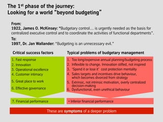 The 1st phase of the journey:
Looking for a world “beyond budgeting”
These are symptoms of a deeper problem
From:
1922, James O. McKinsey: “Budgetary control… is urgently needed as the basis for
centralized executive control and to coordinate the activities of functional departments”.
To:
1997, Dr. Jan Wallander: “Budgeting is an unnecessary evil.”
Typical problems of budgetary management
1.  Too long/expensive annual planning/budgeting process
2.  Inflexible to change. Innovation stifled, not inspired
3.  ‘Spend it or lose it’ cost protection mentality
4.  Sales targets and incentives drive behaviour,
which becomes divorced from strategy
5.  Extrinsic, not intrinsic motivation, overly centralized
decision-making
6.  Dysfunctional, even unethical behaviour
Critical success factors
1.  Fast response
2.  Innovation
3.  Operational excellence
4.  Customer intimacy
5.  Great place to work
6.  Effective governance
7. Financial performance • Inferior financial performance
 
