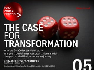 THE CASE
FOR
TRANSFORMATIONWhat the BetaCodex stands for today.
Why you should change your organizational model.
How you can start the transformation journey.
Make it real!
BetaCodex Network Associates
Niels Pflaeging & Gebhard Borck
BetaCodex Network White Paper No. 5. Apr 2008 – updates Dec 2011, Feb 2013
 