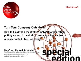 Make it real!
TURN YOUR
COMPANY
OUTSIDE-IN!How to build the decentralized network organization,
putting an end to centralized command and control.
A paper on Cell Structure Design
BetaCodex Network Associates
Niels Pflaeging & Valérya Carvalho & Gebhard Borck & Andreas Zeuch
BetaCodex Network white papers no. 8 & 9. Jul 2012, original version Oct 2008
special
 