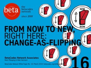 NEW
NOW
BetaCodex Network Associates
Niels Pflaeging & Silke Hermann
BetaCodex Network White Paper No. 16 I March 2019 I betacodex.org/white-papers
FROM NOW TO NEW,
RIGHT HERE:
CHANGE-AS-FLIPPING
 