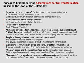 Principles first: Underlying assumptions for full transformation,
based on the laws of the BetaCodex
•  Organizations are “systems”. So they have to be transformed as such.
Thus, finance people cannot do it alone.
(And it's actually much more fun approaching change holistically.)
•  A systemic view of the change process:
don't plan too far ahead – follow the energy!
•  “It's all about human nature”.
Apply “Theory Y” rigidly!
•  Abolishing erratic performance management tools (such as budgeting) is just
0,5% of the project (and not the difficult bit). Creating an entrepreneurial, devolved
network is key to the “new” model. Which means changing 100s or 1000s of minds.
•  People in the organization have to do this themselves!
The role of consultants and change experts:
give advice, don't make decisions or start “implementing” for the client.
•  Everyone's communication styles and behavior patterns must change.
Transformation thus requires “people” specialists, coaching and some training.
•  “Mature” cases and the model itself are key to making the vision palpable.
But it is equally necessary to apply more “emotional” techniques and metaphors.
•  “Community” is a foundation to successful implementation, because it provides
orientation – the BetaCodex Network is the cornerstone of this community
 