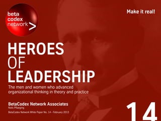 The men and women who advanced
organizational thinking in theory and practice
BetaCodex Network Associates
Niels Pflaeging
BetaCodex Network White Paper No. 14 - February 2013
Make it real!
HEROES
OF
LEADERSHIP
 