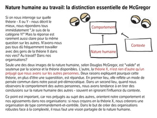 Nature humaine au travail: la distinction essentielle de McGregor
Seule une des deux images de la nature humaine, selon Douglas McGregor, est "valide" et
soutenue par la science et la théorie disponibles. L'autre, la théorie X, n'est rien d'autre qu'un
préjugé que nous avons sur les autres personnes. Deux raisons expliquent pourquoi cette
théorie, en plus d'être une superstition, est répandue. En premier lieu, elle reflète un mode de
pensée commun dans notre passé pré-démocratique. Dans un second lieu, quand nous
observons le comportement des autres personnes, nous avons tendance à en tirer des
conclusions sur la nature humaine des autres - souvent en ignorant l'influence du contexte.
Ce point est important, car nos préjugés au sujet des autres, orientent notre comportement et
nos agissements dans nos organisations: si nous croyons en la théorie X, nous créerons une
organisation de type commandement-et-contrôle. Dans le but de créer des organisations
robustes face à la complexité, il nous faut une vision partagée de la nature humaine.
Comportement
Nature humaine
Contexte
Si on nous interroge sur quelle
théorie - X ou Y - nous décrit le
mieux, nous répondons tous
immédiatement "Je suis de la
catégorie Y!" Mais la réponse est
rarement aussi claire pour la même
question sur les autres. N'avons-nous
pas tous dû fréquemment travailler
avec des gens de la théorie X dans
nos vies? Au travail? Dans nos
organisations?
 