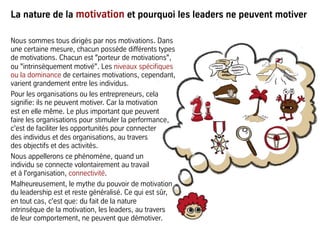 La nature de la motivation et pourquoi les leaders ne peuvent motiver
Nous sommes tous dirigés par nos motivations. Dans
une certaine mesure, chacun possède différents types
de motivations. Chacun est "porteur de motivations",
ou "intrinsèquement motivé". Les niveaux spécifiques
ou la dominance de certaines motivations, cependant,
varient grandement entre les individus.
Pour les organisations ou les entrepreneurs, cela
signifie: ils ne peuvent motiver. Car la motivation
est en elle même. Le plus important que peuvent
faire les organisations pour stimuler la performance,
c'est de faciliter les opportunités pour connecter
des individus et des organisations, au travers
des objectifs et des activités.
Nous appellerons ce phénomène, quand un
individu se connecte volontairement au travail
et à l'organisation, connectivité.
Malheureusement, le mythe du pouvoir de motivation
du leadership est et reste généralisé. Ce qui est sûr,
en tout cas, c'est que: du fait de la nature
intrinsèque de la motivation, les leaders, au travers
de leur comportement, ne peuvent que démotiver.
 