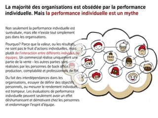 La majorité des organisations est obsédée par la performance
individuelle. Mais la performance individuelle est un mythe
Non seulement la performance individuelle est
surévaluée, mais elle n'existe tout simplement
pas dans les organisations.
Pourquoi? Parce que la valeur, ou les résultats,
ne sont pas le fruit d'actions individuelles, mais
plutôt de l'interaction entre différents individus ou
équipes. Un commercial réalise uniquement une
partie de la vente - les autres parties sont
réalisées par les personnes de back office,
production, comptabilité et professionnels de RH.
Du fait des interdépendances dans les
organisations, essayer de définir des objectifs
personnels, ou mesurer le rendement individuel,
est trompeur. Les évaluations de performance
individuelle peuvent seulement avoir un effet
déshumanisant et démotivant chez les personnes
et endommager l'esprit d'équipe.
 