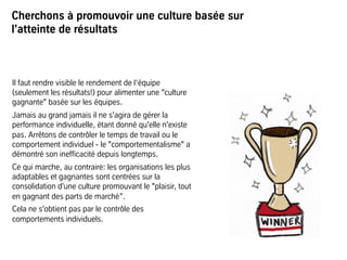 Cherchons à promouvoir une culture basée sur
l'atteinte de résultats
Il faut rendre visible le rendement de l‘équipe
(seulement les résultats!) pour alimenter une "culture
gagnante" basée sur les équipes.
Jamais au grand jamais il ne s'agira de gérer la
performance individuelle, étant donné qu'elle n'existe
pas. Arrêtons de contrôler le temps de travail ou le
comportement individuel - le "comportementalisme" a
démontré son inefficacité depuis longtemps.
Ce qui marche, au contraire: les organisations les plus
adaptables et gagnantes sont centrées sur la
consolidation d'une culture promouvant le "plaisir, tout
en gagnant des parts de marché”.
Cela ne s'obtient pas par le contrôle des
comportements individuels.
 