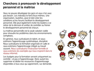 Cherchons à promouvoir le développement
personnel et la maîtrise
Vous ne pouvez développer les gens et vous n'en avez
pas besoin. Les individus le font d'eux-mêmes. Une
organisation, toutefois, peut et doit créer les
conditions et les forums facilitant le développement
personnel. Elle peut également inciter les leaders à se
retirer de la décision et arrêter de contrôler ou freiner
le développement personnel de chacun.
La maîtrise personnelle est la seule solution viable
pour résoudre les problèmes dans les environnements
complexes.
En général, nous surévaluons le talent, et sous-
estimons l'apprentissage systématique, discipliné.
Nous surévaluons la formation organisée en salle et
sous-estimons l'apprentissage intégré au travail
courant. Nous surévaluons l'instruction formelle et
sous-estimons les exemples qui nous inspirent dans le
réseau informel.
Les budgets pour la formation servent uniquement au
contrôle - et pas à l'apprentissage. Donc autant les
supprimer et dédier les ressources d'apprentissage
disponibles à tous ceux qui apprennent, sur demande.
 