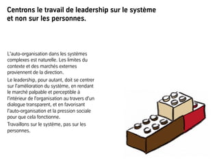Centrons le travail de leadership sur le système
et non sur les personnes.
L'auto-organisation dans les systèmes
complexes est naturelle. Les limites du
contexte et des marchés externes
proviennent de la direction.
Le leadership, pour autant, doit se centrer
sur l'amélioration du système, en rendant
le marché palpable et perceptible à
l'intérieur de l'organisation au travers d'un
dialogue transparent, et en favorisant
l'auto-organisation et la pression sociale
pour que cela fonctionne.
Travaillons sur le système, pas sur les
personnes.
 