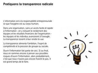 Pratiquons la transparence radicale
L'information est à la responsabilité entrepreneuriale
ce que l'oxygène est au corps humain.
Dans une organisation, sans un accès facile et rapide
à l'information - en y incluant le rendement des
équipes et les résultats financiers de l'organisation -
les équipes et les individus avanceront à l'aveugle.
La transparence revient à leur rendre la vue.
La transparence alimente l'ambition, l'esprit de
compétitivité et la pression de groupe ou sociale.
Ouvrir l'information fait partie de ceci. Si au final,
nous en sommes encore à penser aux possibles
risques d'ouvrir l'information, alors probablement,
c'est que nous n'avons pas encore franchi le pas. Il
est grand temps de le faire.
 