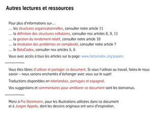Autres lectures et ressources
Pour plus d'informations sur…
… les structures organisationnelles, consulter notre article 11
… la définition des structures cellulaires, consulter nos articles 8, 9, 11
… la gestion du rendement relatif, consulter notre article 10
… la résolution des problèmes en complexité, consulter notre article 7
… le BetaCodex, consulter nos articles 5, 6
Vous avez accès à tous les articles sur la page: www.betacodex.org/papers
Vous êtes libres d’utiliser et partager ce document. Si vous l’utilisez au travail, faites-le nous
savoir – nous serions enchantés d’échanger avec vous sur le sujet!
Traductions disponibles en néerlandais, portugais et espagnol.
Vos suggestions et commentaires pour améliorer ce document sont les bienvenus.
Merci à Pia Steinmann, pour les illustrations utilisées dans ce document
et à Jurgen Appelo, dont les dessins originaux ont servi d'inspiration.
 