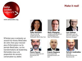 www.betacodex.org
N'hésitez pas à contacter un
associé du réseau BetaCodex
de votre choix pour recevoir
plus d'informations sur la
pensée BetaCodex, sur les
transformations de leadership.
Demandez-nous une
proposition de session,
conversation ou atelier.
Make it real!
Sylvain Loubradou
sylvain@
betaleadership.com
Barcelona/Lille
Niels Pflaeging
niels@nielspflaeging.com
nielspflaeging.com
New York-Wiesbaden
Pierre Fauvel
pierre.fauvel@gmail.com
pierrefauvel.info
Lyon
Silke Hermann
silke.hermann@
insights-group.de
Wiesbaden–Berlin-New York
Franck Depierre
franck.depierre@
lookingforanswers.me
Lyon
Lars Vollmer
vollmer@v-und-s.de
www.lars-vollmer.com
Hannover-Stuttgart
 
