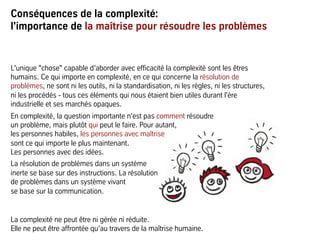 Conséquences de la complexité:
l'importance de la maîtrise pour résoudre les problèmes
L'unique "chose" capable d’aborder avec efficacité la complexité sont les êtres
humains. Ce qui importe en complexité, en ce qui concerne la résolution de
problèmes, ne sont ni les outils, ni la standardisation, ni les règles, ni les structures,
ni les procédés - tous ces éléments qui nous étaient bien utiles durant l'ère
industrielle et ses marchés opaques.
En complexité, la question importante n'est pas comment résoudre
un problème, mais plutôt qui peut le faire. Pour autant,
les personnes habiles, les personnes avec maîtrise
sont ce qui importe le plus maintenant.
Les personnes avec des idées.
La résolution de problèmes dans un système
inerte se base sur des instructions. La résolution
de problèmes dans un système vivant
se base sur la communication.
La complexité ne peut être ni gérée ni réduite.
Elle ne peut être affrontée qu’au travers de la maîtrise humaine.
 