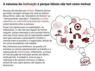 A natureza da motivação e porque líderes não tem como motivar
Pessoas são movidas por motivos. Podemos afirmar
que todos carregam consigo uma série de motivos
Dessa forma, todos são “portadores de motivos” ou
“intrinsicamente motivados”. Entretanto, os níveis
específicos ou a dominância de diferentes motivos,
variam bastante entre as pessoas.
O que isso significa para as organizações, ou
empresários, é: eles não são capazes de motivar
ninguém, porque motivação é uma questão interna.
Uma das únicas coisas que as organizações podem
fazer para estimular o desempenho é facilitar a
conexão entre as pessoas e a organização, através de
um senso de propósito e de trabalho.
Nós chamamos esse fenômeno, de quando um
indivíduo se conecta voluntariamente ao trabalho e à
organização de conectividade. Infelizmente, a crença
no mito de poder de motivação através dos líderes
ainda persiste. A verdade é: uma vez que a
motivação é de natureza intrínseca, os líderes,
através de suas ações apenas são capazes de
desmotivar.
 