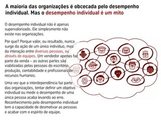 A maioria das organizações é obcecada pelo desempenho
individual. Mas o desempenho individual é um mito

O desempenho individual não é apenas
supervalorizado. Ele simplesmente não
existe nas organizações.
Por que? Porque valor, ou resultado, nunca
surge da ação de um único indivíduo, mas
da interação entre diversas pessoas, ou
através de equipes. Um vendedor apenas faz
parte da venda – as outras partes são
viabilizadas pelas pessoas do escritório,
produção, contabilidade e profissionais de
recursos humanos.
Uma vez que a interdependência faz parte
das organizações, tentar definir um objetivo
individual ou medir o desempenho de uma
única pessoa acaba levando ao erro.
Reconhecimento pelo desempenho individual
tem a capacidade de desmotivar as pessoas
e acabar com o espírito de equipe.
 