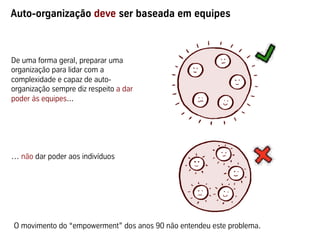 Auto-organização deve ser baseada em equipes



De uma forma geral, preparar uma
organização para lidar com a
complexidade e capaz de auto-
organização sempre diz respeito a dar
poder às equipes...




… não dar poder aos indivíduos




O movimento do “empowerment” dos anos 90 não entendeu este problema.
 