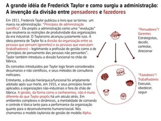 A grande idéia de Frederick Taylor e como surgiu a administração:
A invenção da divisão entre pensadores e fazedores
Em 1911, Frederick Taylor publicou o livro que se tornou um
marco na administração: “Princípios de administração
científica”. Ele propôs a administração como uma “revolução”     “Pensadores”/
que resolveria as restrições de produtividade das organizações   Gerentes
da era industrial. O Taylorismo alcançou justamente isso. A      Estrategistas,
ideia pioneira de Taylor foi a divisão da organização entre as   decidir,
pessoas que pensam (gerentes) e as pessoas que executam          controlar,
(trabalhadores) – legitimando a profissão de gestão como a de
                                                                 direcionar
“princípios de pensamento das pessoas não pensantes”.
Taylor também introduziu a divisão funcional no chão de
fábrica.
Os conceitos introduzidos por Taylor logo foram considerados
desumanos e não científicos, e seus métodos de consultoria
ineficazes.                                                      “Fazedores”/
Entretanto, a divisão hierárquica/funcional foi amplamente       Trabalhadores
adotada após sua morte, em 1915, e seus princípios foram         Executar,
aplicados a organizações não-industriais e fora do chão de       obedecer,
fábrica. A gestão, da forma como a conhecemos, não é muito       seguir
diferente do que Taylor propôs há um século atrás. Em
ambientes complexos e dinâmicos, a mentalidade de comando
e controle é tóxica tanto para a performance da organização
quanto para o desenvolvimento humano/social. Nós
chamamos o modelo taylorista de gestão de modelo Alpha.
 