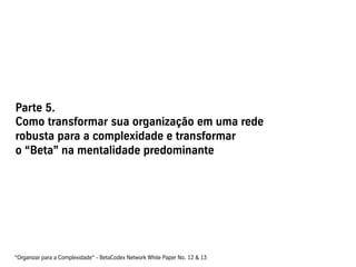 Parte 5.
Como transformar sua organização em uma rede
robusta para a complexidade e transformar
o “Beta” na mentalidade predominante




“Organizar para a Complexidade“ - BetaCodex Network White Paper No. 12 & 13
 