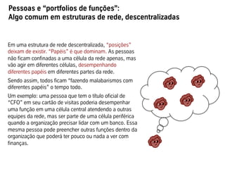 Pessoas e “portfolios de funções”:
Algo comum em estruturas de rede, descentralizadas


Em uma estrutura de rede descentralizada, “posições”
deixam de existir. “Papéis” é que dominam. As pessoas
não ficam confinadas a uma célula da rede apenas, mas
vão agir em diferentes células, desempenhando
diferentes papéis em diferentes partes da rede.
Sendo assim, todos ficam “fazendo malabarismos com
diferentes papéis” o tempo todo.
Um exemplo: uma pessoa que tem o título oficial de
“CFO” em seu cartão de visitas poderia desempenhar
uma função em uma célula central atendendo a outras
equipes da rede, mas ser parte de uma célula periférica
quando a organização precisar lidar com um banco. Essa
mesma pessoa pode preencher outras funções dentro da
organização que poderá ter pouco ou nada a ver com
finanças.
 