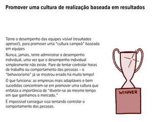 Promover uma cultura de realização baseada em resultados




Torne o desempenho das equipes visível (resultados
apenas!), para promover uma “cultura campeã” baseada
em equipes
Nunca, jamais, tente administrar o desempenho
individual, uma vez que o desempenho individual
simplesmente não existe. Pare de tentar controlar horas
de trabalho ou comportamento das pessoas – o
“behaviorismo” já se mostrou errado há muito tempo!
O que funciona: as empresas mais adaptáveis e bem
sucedidas concentram-se em promover uma cultura que
enfatiza a importância de “divertir-se ao mesmo tempo
em que ganhamos o mercado.”
É impossível conseguir isso tentando controlar o
comportamento das pessoas.
 