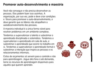 Promover auto-desenvolvimento e maestria
Você não consegue e não precisa desenvolver as
pessoas. Elas podem fazer isso sozinhas. A
organização, por sua vez, pode e deve criar condições
e fóruns para promover o auto-desenvolvimento, e
deve garantir que os líderes não atrapalhem o
autodesenvolvimento das pessoas.
A maestria individual é a única forma viável para
resolver problemas em um ambiente complexo.
Tendemos a supervalorizar o talento e subestimar o
aprendizado disciplinado e sistemático. Tendemos a
supervalorizar o aprendizado em sala de aula, e
subestimar o aprendizado que ocorre no trabalho em
si. Tendemos a supervalorizar o aprendizado formal e
subestimar a interação que inspira as pessoas e os
relacionamentos informais.
Ciclos de orçamentos só servem para o controle e não
para aprendizagem. Jogue eles fora e sob demanda,
torne os recursos de aprendizagem disponíveis para
aqueles que querem aprender.
 