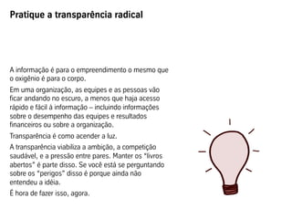 Pratique a transparência radical




A informação é para o empreendimento o mesmo que
o oxigênio é para o corpo.
Em uma organização, as equipes e as pessoas vão
ficar andando no escuro, a menos que haja acesso
rápido e fácil à informação – incluindo informações
sobre o desempenho das equipes e resultados
financeiros ou sobre a organização.
Transparência é como acender a luz.
A transparência viabiliza a ambição, a competição
saudável, e a pressão entre pares. Manter os “livros
abertos” é parte disso. Se você está se perguntando
sobre os “perigos” disso é porque ainda não
entendeu a idéia.
É hora de fazer isso, agora.
 