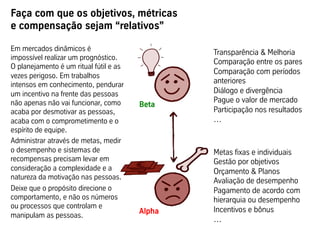 Faça com que os objetivos, métricas
e compensação sejam “relativos”

Em mercados dinâmicos é
                                                Transparência & Melhoria
impossível realizar um prognóstico.
                                                Comparação entre os pares
O planejamento é um ritual fútil e as
                                                Comparação com períodos
vezes perigoso. Em trabalhos
intensos em conhecimento, pendurar              anteriores
um incentivo na frente das pessoas              Diálogo e divergência
não apenas não vai funcionar, como              Pague o valor de mercado
                                        Beta
acaba por desmotivar as pessoas,                Participação nos resultados
                                        	
  
acaba com o comprometimento e o                 …
espírito de equipe.
Administrar através de metas, medir
o desempenho e sistemas de                      Metas fixas e individuais
recompensas precisam levar em                   Gestão por objetivos
consideração a complexidade e a                 Orçamento & Planos
natureza da motivação nas pessoas.
                                                Avaliação de desempenho
Deixe que o propósito direcione o               Pagamento de acordo com
comportamento, e não os números                 hierarquia ou desempenho
ou processos que controlam e
                                        Alpha   Incentivos e bônus
manipulam as pessoas.
                                        	
      …
 