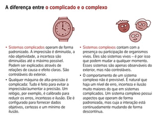 A diferença entre o complicado e o complexo




•  Sistemas complicados operam de forma           •  Sistemas complexos contam com a
   padronizado. A imprecisão é diminuída, a          presença ou participação de organismos
   não objetividade, a incerteza são                 vivos. Eles são sistemas vivos – é por isso
   diminuídas até o máximo possível.                 que podem mudar a qualquer momento.
   Podem ser explicados através de                   Esses sistemas são apenas observáveis do
   relações de causa e efeito claras. São            exterior, mas não controláveis.
   controláveis do exterior.                      •  O comportamento de um sistema
•  Qualquer máquina de alta-precisão é               complexo não é previsível. É natural que
   complicada: Tudo é feito para evitar a            haja um nível de erro, incerteza e ilusão
   imprecisão/aumentar a precisão. Um                muito maiores do que em sistemas
   relógio, por exemplo, é calibrado para            complicados. Um sistema complexo possui
   reduzir os erros, incertezas e ilusão. Ele é      aspectos que operam de forma
   configurado para fornecer dados                   padronizada, mas cuja a interação está
   objetivos, certezas e um mínimo de                continuadamente mudando de forma
   ilusão.                                           descontínua.
 