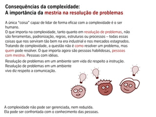 Consequências da complexidade:
A importância da mestria na resolução de problemas
A única “coisa” capaz de lidar de forma eficaz com a complexidade é o ser
humano.
O que importa na complexidade, tanto quanto em resolução de problemas, não
são ferramentas, padronização, regras, estruturas ou processos – todas essas
coisas que nos serviram tão bem na era industrial e nos mercados estagnados.
Tratando de complexidade, a questão não é como resolver um problema, mas
quem pode resolver. O que importa agora são pessoas habilidosas, pessoas
com mestria. Pessoas com idéias.
Resolução de problemas em um ambiente sem vida diz respeito a instrução.
Resolução de problemas em um ambiente
vivo diz respeito a comunicação.




A complexidade não pode ser gerenciada, nem reduzida.
Ela pode ser confrontada com o conhecimento das pessoas.
 