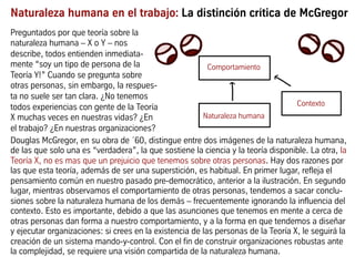 Naturaleza humana en el trabajo: La distinción crítica de McGregor
Douglas McGregor, en su obra de ´60, distingue entre dos imágenes de la naturaleza humana,
de las que solo una es “verdadera”, la que sostiene la ciencia y la teoría disponible. La otra, la
Teoría X, no es mas que un prejuicio que tenemos sobre otras personas. Hay dos razones por
las que esta teoría, además de ser una superstición, es habitual. En primer lugar, refleja el
pensamiento común en nuestro pasado pre-democrático, anterior a la ilustración. En segundo
lugar, mientras observamos el comportamiento de otras personas, tendemos a sacar conclu-
siones sobre la naturaleza humana de los demás – frecuentemente ignorando la influencia del
contexto. Esto es importante, debido a que las asunciones que tenemos en mente a cerca de
otras personas dan forma a nuestro comportamiento, y a la forma en que tendemos a diseñar
y ejecutar organizaciones: si crees en la existencia de las personas de la Teoría X, le seguirá la
creación de un sistema mando-y-control. Con el fin de construir organizaciones robustas ante
la complejidad, se requiere una visión compartida de la naturaleza humana.
Comportamiento
Naturaleza humana
Contexto
Preguntados por que teoría sobre la
naturaleza humana – X o Y – nos
describe, todos entienden inmediata-
mente “soy un tipo de persona de la
Teoría Y!” Cuando se pregunta sobre
otras personas, sin embargo, la respues-
ta no suele ser tan clara. ¿No tenemos
todos experiencias con gente de la Teoría
X muchas veces en nuestras vidas? ¿En
el trabajo? ¿En nuestras organizaciones?
 