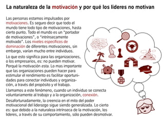 La naturaleza de la motivación y por qué los lideres no motivan
Las personas estamos impulsados por
motivaciones. Es seguro decir que todo el
mundo tiene todo tipo de motivaciones, hasta
cierto punto. Todo el mundo es un “portador
de motivaciones”, o “intrínsecamente
motivado”. Los niveles específicos de
dominación de diferentes motivaciones, sin
embargo, varían mucho entre individuos.
Lo que esto significa para las organizaciones,
o los empresarios, es: no pueden motivar.
Porqué la motivación esta. Lo mas importante
que las organizaciones pueden hacer para
estimular el rendimiento es facilitar oportuni-
dades para conectar individuos y organiza-
ción, a través del propósito y el trabajo.
Llamamos a este fenómeno, cuando un individuo se conecta
voluntariamente al trabajo y a la organización, conexión.
Desafortunadamente, la creencia en el mito del poder
motivacional del liderazgo sigue siendo generalizada. Lo cierto
es: que debido a la naturaleza intrínseca de la motivación, los
lideres, a través de su comportamiento, sólo pueden desmotivar.
 