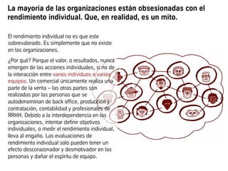 La mayoría de las organizaciones están obsesionadas con el
rendimiento individual. Que, en realidad, es un mito.
El rendimiento individual no es que este
sobrevalorado. Es simplemente que no existe
en las organizaciones.
¿Por qué? Porque el valor, o resultados, nunca
emergen de las acciones individuales, si no de
la interacción entre varios individuos o varios
equipos. Un comercial únicamente realiza una
parte de la venta – las otras partes son
realizadas por las personas que se
autodenominan de back office, producción y
contratación, contabilidad y profesionales de
RRHH. Debido a la interdependencia en las
organizaciones, intentar definir objetivos
individuales, o medir el rendimiento individual,
lleva al engaño. Las evaluaciones de
rendimiento individual solo pueden tener un
efecto descorazonador y desmotivador en las
personas y dañar el espíritu de equipo.
 